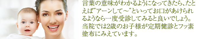 言葉の意味がわかるようになってきたら、たとえばアーンして~粕といってお口があけられるようなら一度受診してみると良いでしょう。当院では2歳のお子様が定期健診とフッ素塗布にみえています。